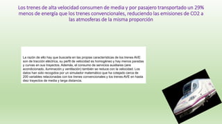 La razón de ello hay que buscarla en las propias características de los trenes AVE:
son de tracción eléctrica, su perfil de velocidad es homogéneo y hay menos paradas
y curvas en sus trayectos. Además, el consumo de servicios auxiliares (aire
acondicionado, iluminación y ventilación) también se reduce con la velocidad. Los
datos han sido recogidos por un simulador matemático que ha cotejado cerca de
200 variables relacionadas con los trenes convencionales y los trenes AVE en hasta
diez trayectos de media y larga distancia.
Los trenes de alta velocidad consumen de media y por pasajero transportado un 29%
menos de energía que los trenes convencionales, reduciendo las emisiones de CO2 a
las atmosferas de la misma proporción
 