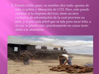  2- Trenes a leña: pues, su nombre dice todo, quema de
leña o carbón y liberación de CO2. Pero, esto puede
cambiar si la empresa del tren, tiene un área
exclusiva de reforestación de la cual proviene su
leña, y si por cada árbol que se tala para sacar leña, a
su vez se planta otro, prácticamente no causa tanto
daño a la atmósfera.
 