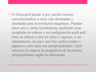 • El ferrocarril puede ir por carriles (trenes
convencionales) u otras vías destinadas y
diseñadas para la levitación magnética. Pueden
tener una o varias locomotoras, pudiendo estar
acopladas en cabeza o en configuración push pull
(una en cabeza y otra en cola) y vagones, o ser
automotores, en cuyo caso los coches (todos o
algunos o solo uno) son autopropulsados. Varía
entonces la manera de propulsión de los trenes,
principalmente según su utilización.
 