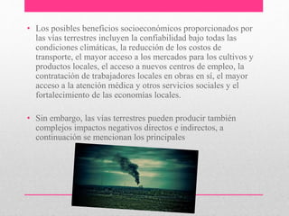• Los posibles beneficios socioeconómicos proporcionados por
las vías terrestres incluyen la confiabilidad bajo todas las
condiciones climáticas, la reducción de los costos de
transporte, el mayor acceso a los mercados para los cultivos y
productos locales, el acceso a nuevos centros de empleo, la
contratación de trabajadores locales en obras en sí, el mayor
acceso a la atención médica y otros servicios sociales y el
fortalecimiento de las economías locales.
• Sin embargo, las vías terrestres pueden producir también
complejos impactos negativos directos e indirectos, a
continuación se mencionan los principales
 