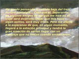 Me quedo pensando si cuando baje del tren, sentiré nostalgia... Creo que sí. Separarme de algunos amigos de los que me hice en el viaje será doloroso. Dejar que mis hijos sigan solitos, será muy triste. Pero me aferro a la esperanza de que, en algún momento, llegaré a la estación principal y tendré la gran emoción de verlos llegar con un equipaje que no tenían cuando embarcaron.    