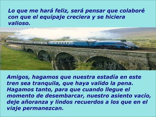 Lo que me hará feliz, será pensar que colaboré con que el equipaje creciera y se hiciera valioso.  Amigos, hagamos que nuestra estadía en este tren sea tranquila, que haya valido la pena. Hagamos tanto, para que cuando llegue el momento de desembarcar, nuestro asiento vacío, deje añoranza y lindos recuerdos a los que en el viaje permanezcan.  