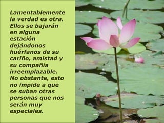 Lamentablemente la verdad es otra. Ellos se bajarán en alguna estación dejándonos huérfanos de su cariño, amistad y su compañía irreemplazable. No obstante, esto no impide a que se suban otras personas que nos serán muy especiales.    