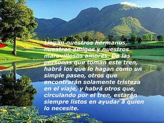 Llegan nuestros hermanos, nuestros amigos y nuestros maravillosos amores. De las personas que toman este tren, habrá los que lo hagan como un simple paseo, otros que encontrarán solamente tristeza en el viaje, y habrá otros que, circulando por el tren, estarán siempre listos en ayudar a quien lo necesite.    