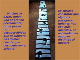      Muchos al bajar, dejan una añoranza permanente; otros pasan tan desapercibidos que ni siquiera nos damos cuenta que desocuparon el asiento.  Es curioso constatar que algunos pasajeros, quienes nos son más queridos, se acomodan en vagones distintos al nuestro.  