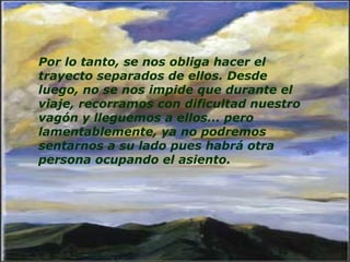 Por lo tanto, se nos obliga hacer el trayecto separados de ellos. Desde luego, no se nos impide que durante el viaje, recorramos con dificultad nuestro vagón y lleguemos a ellos... pero lamentablemente, ya no podremos sentarnos a su lado pues habrá otra persona ocupando el asiento.    
