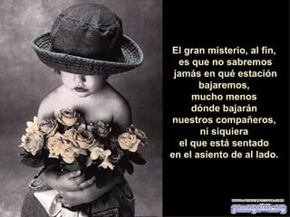 El gran misterio, al fin,  es que no sabremos jamás en qué estación bajaremos,  mucho menos  dónde bajarán  nuestros compañeros,  ni siquiera  el que está sentado  en el asiento de al lado.  