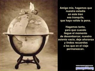 Amigo mío, hagamos que nuestra estadía  en este tren  sea tranquila,  que haya valido la pena.  Hagamos tanto,  para que cuando  llegue el momento  de desembarcar, nuestro asiento vacío, deje añoranza  y lindos recuerdos a los que en el viaje permanezcan.  