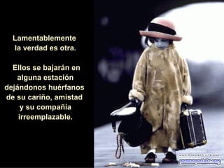 Lamentablemente  la verdad es otra. Ellos se bajarán en alguna estación dejándonos huérfanos  de su cariño, amistad  y su compañía irreemplazable. 