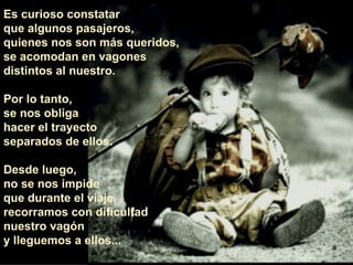 Es curioso constatar  que algunos pasajeros,  quienes nos son más queridos, se acomodan en vagones distintos al nuestro.  Por lo tanto,  se nos obliga  hacer el trayecto  separados de ellos.  Desde luego,  no se nos impide  que durante el viaje,  recorramos con dificultad nuestro vagón  y lleguemos a ellos... 