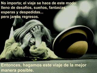 No importa; el viaje se hace de este modo:  lleno de desafíos, sueños, fantasías,  esperas y despedidas...  pero jamás regresos.  Entonces, hagamos este viaje de la mejor manera posible.  