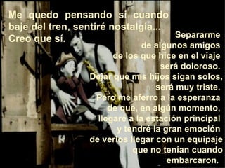 Separarme  de algunos amigos  de los que hice en el viaje  será doloroso.  Dejar que mis hijos sigan solos,  será muy triste.  Pero me aferro a la esperanza  de que, en algún momento,  llegaré a la estación principal  y tendré la gran emoción  de verlos llegar con un equipaje  que no tenían cuando embarcaron .   Me quedo pensando si cuando baje del tren, sentiré nostalgia... Creo que sí. 