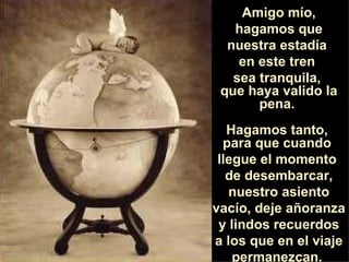 Amigo mío, hagamos que nuestra estadía  en este tren  sea tranquila,  que haya valido la pena.  Hagamos tanto,  para que cuando  llegue el momento  de desembarcar, nuestro asiento vacío, deje añoranza  y lindos recuerdos a los que en el viaje permanezcan.  