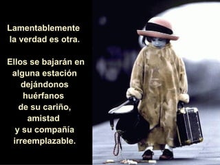 Lamentablemente  la verdad es otra. Ellos se bajarán en alguna estación dejándonos huérfanos  de su cariño, amistad  y su compañía irreemplazable. 