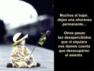 Muchos al bajar,  dejan una añoranza permanente… Otros pasan tan desapercibidos  que ni siquiera  nos damos cuenta  que desocuparon  el asiento.  