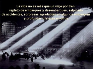 La vida no es más que un viaje por tren:  repleto de embarques y desembarques, salpicado  de accidentes, sorpresas agradables en algunos embarques, y profundas tristezas en otros. 