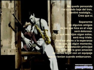 Me quedo pensando  si cuando baje del tren,  sentiré nostalgia...  Creo que sí. Separarme  de algunos amigos  de los que hice en el viaje  será doloroso.  Dejar que mis hijos sigan solos,  será muy triste.  Pero me aferro a la esperanza  de que, en algún momento,  llegaré a la estación principal  y tendré la gran emoción  de verlos llegar con un equipaje  que no tenían cuando embarcaron.    
