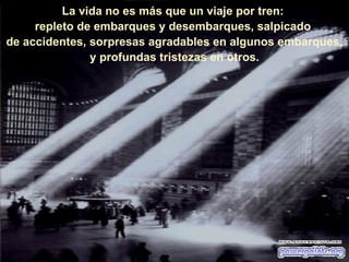 La vida no es más que un viaje por tren:  repleto de embarques y desembarques, salpicado  de accidentes, sorpresas agradables en algunos embarques, y profundas tristezas en otros. 