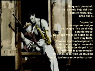 Me quedo pensando
            si cuando baje del tren,
                 sentiré nostalgia...
                        Creo que sí.

                          Separarme
                  de algunos amigos
          de los que hice en el viaje
                       será doloroso.
   Dejar que mis hijos sigan solos,
                     será muy triste.
     Pero me aferro a la esperanza
         de que, en algún momento,
      llegaré a la estación principal
           y tendré la gran emoción
   de verlos llegar con un equipaje
que no tenían cuando embarcaron.
 