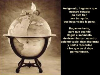 Amigo mío, hagamos que
     nuestra estadía
       en este tren
      sea tranquila,
 que haya valido la pena.

       Hagamos tanto,
      para que cuando
     llegue el momento
 de desembarcar, nuestro
asiento vacío, deje añoranza
     y lindos recuerdos
    a los que en el viaje
        permanezcan.
 