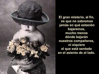 El gran misterio, al fin,
  es que no sabremos
 jamás en qué estación
       bajaremos,
      mucho menos
      dónde bajarán
nuestros compañeros,
        ni siquiera
   el que está sentado
en el asiento de al lado.
 