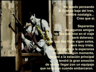 Me quedo pensando
            si cuando baje del tren,
                 sentiré nostalgia...
                        Creo que sí.

                         Separarme
                 de algunos amigos
         de los que hice en el viaje
                      será doloroso.
   Dejar que mis hijos sigan solos,
                    será muy triste.
     Pero me aferro a la esperanza
        de que, en algún momento,
     llegaré a la estación principal
          y tendré la gran emoción
   de verlos llegar con un equipaje
que no tenían cuando embarcaron.
 