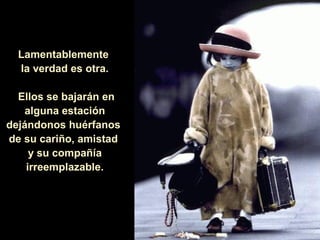 Lamentablemente
  la verdad es otra.

  Ellos se bajarán en
   alguna estación
dejándonos huérfanos
de su cariño, amistad
     y su compañía
    irreemplazable.
 