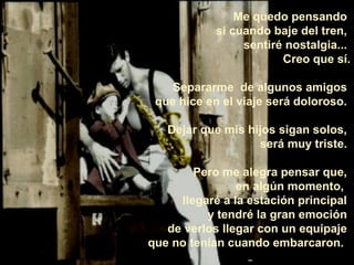 Me quedo pensando
si cuando baje del tren,
sentiré nostalgia...
Creo que sí.
Separarme de algunos amigos
que hice en el viaje será doloroso.
Dejar que mis hijos sigan solos,
será muy triste.
Pero me alegra pensar que,
en algún momento,
llegaré a la estación principal
y tendré la gran emoción
de verlos llegar con un equipaje
que no tenían cuando embarcaron.
 
