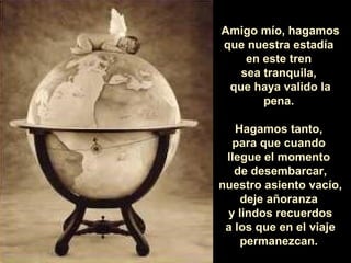 Amigo mío, hagamos
que nuestra estadía
en este tren
sea tranquila,
que haya valido la
pena.
Hagamos tanto,
para que cuando
llegue el momento
de desembarcar,
nuestro asiento vacío,
deje añoranza
y lindos recuerdos
a los que en el viaje
permanezcan.
 