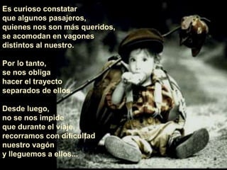 Es curioso constatar
que algunos pasajeros,
quienes nos son más queridos,
se acomodan en vagones
distintos al nuestro.
Por lo tanto,
se nos obliga
hacer el trayecto
separados de ellos.
Desde luego,
no se nos impide
que durante el viaje,
recorramos con dificultad
nuestro vagón
y lleguemos a ellos...
 