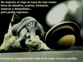 No importa; el viaje se hace de este modo;
lleno de desafíos, sueños, fantasías,
esperas y despedidas...
pero jamás regresos.
Entonces, hagamos este viaje de la mejor manera posible.
 