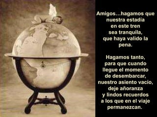 Amigos…hagamos que
nuestra estadía
en este tren
sea tranquila,
que haya valido la
pena.
Hagamos tanto,
para que cuando
llegue el momento
de desembarcar,
nuestro asiento vacío,
deje añoranza
y lindos recuerdos
a los que en el viaje
permanezcan.
 