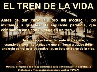 EL TREN DE LA VIDA
Antes de dar inicio al Foro del Módulo I, los
invitamos a que lean la siguiente parábola, que
compara la vida con un viaje en un tren
Una lectura extremadamente interesante,
cuando es bien interpretada y que sin lugar a dudas tiene
analogía con el acto educativo, pues éste es parte de la vida.
Material compilado con fines didácticos para el Diplomado en Estrategias
Didácticas y Pedagógicas (convenio Unellez-PDVSA)
 