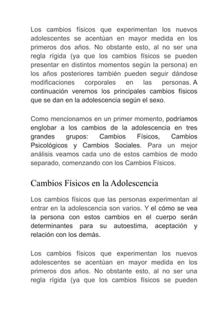 Los cambios físicos que experimentan los nuevos
adolescentes se acentúan en mayor medida en los
primeros dos años. No obstante esto, al no ser una
regla rígida (ya que los cambios físicos se pueden
presentar en distintos momentos según la persona) en
los años posteriores también pueden seguir dándose
modificaciones corporales en las personas. A
continuación veremos los principales cambios físicos
que se dan en la adolescencia según el sexo.
Como mencionamos en un primer momento, podríamos
englobar a los cambios de la adolescencia en tres
grandes grupos: Cambios Físicos, Cambios
Psicológicos y Cambios Sociales. Para un mejor
análisis veamos cada uno de estos cambios de modo
separado, comenzando con los Cambios Físicos.
Cambios Físicos en la Adolescencia
Los cambios físicos que las personas experimentan al
entrar en la adolescencia son varios. Y el cómo se vea
la persona con estos cambios en el cuerpo serán
determinantes para su autoestima, aceptación y
relación con los demás.
Los cambios físicos que experimentan los nuevos
adolescentes se acentúan en mayor medida en los
primeros dos años. No obstante esto, al no ser una
regla rígida (ya que los cambios físicos se pueden
 