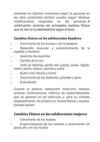 presentar en distintos momentos según la persona) en
los años posteriores también pueden seguir dándose
modificaciones corporales en las personas. A
continuación veremos los principales cambios físicos
que se dan en la adolescencia según el sexo.
Cambios Físicos en los adolescentes hombres
• Crecimiento de los huesos y de la estatura
• Desarrollo muscular y ensanchamiento de la
espalda y hombros
• Aparición de espinillas
• Cambio de la voz
• Vello en distintas partes del cuerpo; axilas, bigote,
barba, pecho, brazos, piernas y pubis
• Sudor más intenso y fuerte
• Crecimiento de los testículos, próstata y pene
• Eyaculación
Cuando el sistema reproductor masculino madura,
produce continuamente millones de espermatozoides
que se generan en los testículos y, para su correcto
desplazamiento, se produce un líquido blanco y espeso,
llamado semen.
Cambios Físicos en las adolescentes mujeres
• Crecimiento de los huesos
• Ensanchamiento de las caderas y acumulación de
grasa allí y en los muslos
 