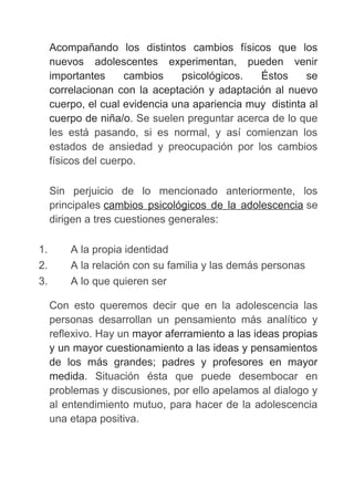 Acompañando los distintos cambios físicos que los
nuevos adolescentes experimentan, pueden venir
importantes cambios psicológicos. Éstos se
correlacionan con la aceptación y adaptación al nuevo
cuerpo, el cual evidencia una apariencia muy distinta al
cuerpo de niña/o. Se suelen preguntar acerca de lo que
les está pasando, si es normal, y así comienzan los
estados de ansiedad y preocupación por los cambios
físicos del cuerpo.
Sin perjuicio de lo mencionado anteriormente, los
principales cambios psicológicos de la adolescencia se
dirigen a tres cuestiones generales:
1. A la propia identidad
2. A la relación con su familia y las demás personas
3. A lo que quieren ser
Con esto queremos decir que en la adolescencia las
personas desarrollan un pensamiento más analítico y
reflexivo. Hay un mayor aferramiento a las ideas propias
y un mayor cuestionamiento a las ideas y pensamientos
de los más grandes; padres y profesores en mayor
medida. Situación ésta que puede desembocar en
problemas y discusiones, por ello apelamos al dialogo y
al entendimiento mutuo, para hacer de la adolescencia
una etapa positiva.
 
