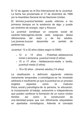 El 12 de agosto es el Día Internacional de la Juventud.
La fecha fue proclamada el 17 de diciembre de 1999
por la Asamblea General de las Naciones Unidas.
El término juventud también puede referirse a los
primeros tiempos en la existencia de algo, y puede
ser sinónimo de energía, vigor y frescura.
La juventud constituye un conjunto social de
carácter heterogéneo donde cada subgrupo desea
diferenciarse del resto y de los adultos.
Los jóvenes buscan desarrollar un sentido de
pertenencia.
Juventud: 12 a 32 años (datos según la OMS)
• 12 a 14 años - Pubertad, adolescencia
inicial o temprana, juventud inicial (3 años)
• 15 a 17 años - Adolescencia media o tardía,
juventud media (3 años)
• 18 a 32 años - Jóvenes adultos (14 años)
La clasificación o definición siguiendo criterios
meramente temporales o cronológicos se ha mostrado
arbitraria e insuficiente ya que la juventud es un proceso
engloba aspectos como la madurez
física, social y psicológica de la persona, la educación,
la incorporación al trabajo, autonomía e independencia
que pueden conllevar la formación de un nuevo núcleo
familiar, así como la construcción de
una identidad propia que son difícilmente etiquetables
en apartados cronológicos. Además el concepto
 