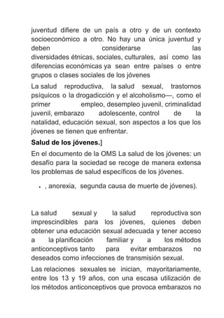 juventud difiere de un país a otro y de un contexto
socioeconómico a otro. No hay una única juventud y
deben considerarse las
diversidades étnicas, sociales, culturales, así como las
diferencias económicas ya sean entre países o entre
grupos o clases sociales de los jóvenes
La salud reproductiva, la salud sexual, trastornos
psíquicos o la drogadicción y el alcoholismo—, como el
primer empleo, desempleo juvenil, criminalidad
juvenil, embarazo adolescente, control de la
natalidad, educación sexual, son aspectos a los que los
jóvenes se tienen que enfrentar.
Salud de los jóvenes.]
En el documento de la OMS La salud de los jóvenes: un
desafío para la sociedad se recoge de manera extensa
los problemas de salud específicos de los jóvenes.
• , anorexia, segunda causa de muerte de jóvenes).
La salud sexual y la salud reproductiva son
imprescindibles para los jóvenes, quienes deben
obtener una educación sexual adecuada y tener acceso
a la planificación familiar y a los métodos
anticonceptivos tanto para evitar embarazos no
deseados como infecciones de transmisión sexual.
Las relaciones sexuales se inician, mayoritariamente,
entre los 13 y 19 años, con una escasa utilización de
los métodos anticonceptivos que provoca embarazos no
 