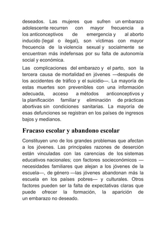 deseados. Las mujeres que sufren un embarazo
adolescente recurren con mayor frecuencia a
los anticonceptivos de emergencia y al aborto
inducido (legal o ilegal), son víctimas con mayor
frecuencia de la violencia sexual y socialmente se
encuentran más indefensas por su falta de autonomía
social y económica.
Las complicaciones del embarazo y el parto, son la
tercera causa de mortalidad en jóvenes —después de
los accidentes de tráfico y el suicidio—. La mayoría de
estas muertes son prevenibles con una información
adecuada, acceso a métodos anticonceptivos y
la planificación familiar y eliminación de prácticas
abortivas sin condiciones sanitarias. La mayoría de
esas defunciones se registran en los países de ingresos
bajos y medianos.
Fracaso escolar y abandono escolar
Constituyen uno de los grandes problemas que afectan
a los jóvenes. Las principales razones de deserción
están vinculadas con las carencias de los sistemas
educativos nacionales; con factores socieconómicos —
necesidades familiares que alejan a los jóvenes de la
escuela—, de género —las jóvenes abandonan más la
escuela en los países pobres— y culturales. Otros
factores pueden ser la falta de expectativas claras que
puede ofrecer la formación, la aparición de
un embarazo no deseado.
 