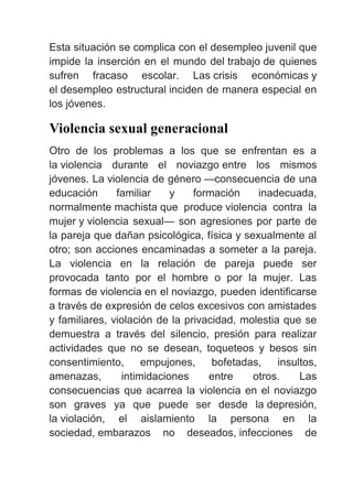 Esta situación se complica con el desempleo juvenil que
impide la inserción en el mundo del trabajo de quienes
sufren fracaso escolar. Las crisis económicas y
el desempleo estructural inciden de manera especial en
los jóvenes.
Violencia sexual generacional
Otro de los problemas a los que se enfrentan es a
la violencia durante el noviazgo entre los mismos
jóvenes. La violencia de género —consecuencia de una
educación familiar y formación inadecuada,
normalmente machista que produce violencia contra la
mujer y violencia sexual— son agresiones por parte de
la pareja que dañan psicológica, física y sexualmente al
otro; son acciones encaminadas a someter a la pareja.
La violencia en la relación de pareja puede ser
provocada tanto por el hombre o por la mujer. Las
formas de violencia en el noviazgo, pueden identificarse
a través de expresión de celos excesivos con amistades
y familiares, violación de la privacidad, molestia que se
demuestra a través del silencio, presión para realizar
actividades que no se desean, toqueteos y besos sin
consentimiento, empujones, bofetadas, insultos,
amenazas, intimidaciones entre otros. Las
consecuencias que acarrea la violencia en el noviazgo
son graves ya que puede ser desde la depresión,
la violación, el aislamiento la persona en la
sociedad, embarazos no deseados, infecciones de
 
