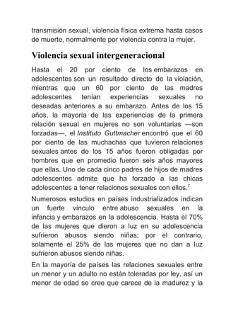 transmisión sexual, violencia física extrema hasta casos
de muerte, normalmente por violencia contra la mujer.
Violencia sexual intergeneracional
Hasta el 20 por ciento de los embarazos en
adolescentes son un resultado directo de la violación,
mientras que un 60 por ciento de las madres
adolescentes tenían experiencias sexuales no
deseadas anteriores a su embarazo. Antes de los 15
años, la mayoría de las experiencias de la primera
relación sexual en mujeres no son voluntarias —son
forzadas—, el Instituto Guttmacher encontró que el 60
por ciento de las muchachas que tuvieron relaciones
sexuales antes de los 15 años fueron obligadas por
hombres que en promedio fueron seis años mayores
que ellas. Uno de cada cinco padres de hijos de madres
adolescentes admite que ha forzado a las chicas
adolescentes a tener relaciones sexuales con ellos.7
Numerosos estudios en países industrializados indican
un fuerte vínculo entre abuso sexuales en la
infancia y embarazos en la adolescencia. Hasta el 70%
de las mujeres que dieron a luz en su adolescencia
sufrieron abusos siendo niñas; por el contrario,
solamente el 25% de las mujeres que no dan a luz
sufrieron abusos siendo niñas.
En la mayoría de países las relaciones sexuales entre
un menor y un adulto no están toleradas por ley, así un
menor de edad se cree que carece de la madurez y la
 