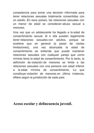 competencia para tomar una decisión informada para
tener relaciones sexuales totalmente consentidas con
un adulto. En esos países, las relaciones sexuales con
un menor de edad se consideran abuso sexual a
menores.
Una vez que un adolescente ha llegado a la edad de
consentimiento sexual, él o ella pueden legalmente
tener relaciones sexuales con adultos, porque se
sostiene que en general (a pesar de ciertas
limitaciones), una vez alcanzada la edad de
consentimiento se entiende que puede mantener
relaciones sexuales con cualquier pareja que como
mínimo tiene la edad de consentimiento. Por lo tanto, la
definición de violación de menores se limita a las
relaciones sexuales con una persona con edad inferior
a la edad mínima de consentimiento. Lo que
constituye violación de menores en última instancia,
difiere según la jurisdicción de cada país.
Acoso escolar y delincuencia juvenil.
 