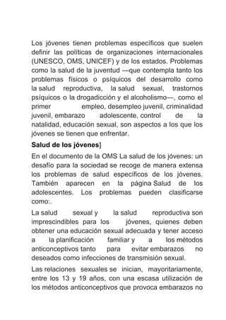 Los jóvenes tienen problemas específicos que suelen
definir las políticas de organizaciones internacionales
(UNESCO, OMS, UNICEF) y de los estados. Problemas
como la salud de la juventud —que contempla tanto los
problemas físicos o psíquicos del desarrollo como
la salud reproductiva, la salud sexual, trastornos
psíquicos o la drogadicción y el alcoholismo—, como el
primer empleo, desempleo juvenil, criminalidad
juvenil, embarazo adolescente, control de la
natalidad, educación sexual, son aspectos a los que los
jóvenes se tienen que enfrentar.
Salud de los jóvenes]
En el documento de la OMS La salud de los jóvenes: un
desafío para la sociedad se recoge de manera extensa
los problemas de salud específicos de los jóvenes.
También aparecen en la página Salud de los
adolescentes. Los problemas pueden clasificarse
como:.
La salud sexual y la salud reproductiva son
imprescindibles para los jóvenes, quienes deben
obtener una educación sexual adecuada y tener acceso
a la planificación familiar y a los métodos
anticonceptivos tanto para evitar embarazos no
deseados como infecciones de transmisión sexual.
Las relaciones sexuales se inician, mayoritariamente,
entre los 13 y 19 años, con una escasa utilización de
los métodos anticonceptivos que provoca embarazos no
 