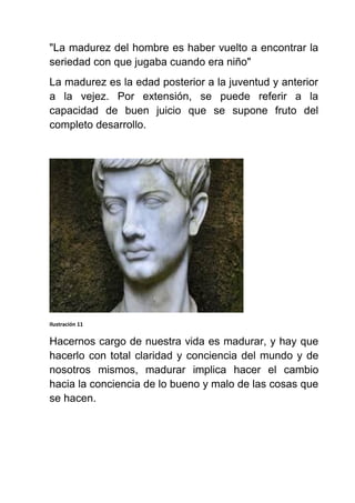 "La madurez del hombre es haber vuelto a encontrar la
seriedad con que jugaba cuando era niño"
La madurez es la edad posterior a la juventud y anterior
a la vejez. Por extensión, se puede referir a la
capacidad de buen juicio que se supone fruto del
completo desarrollo.
Ilustración 11
Hacernos cargo de nuestra vida es madurar, y hay que
hacerlo con total claridad y conciencia del mundo y de
nosotros mismos, madurar implica hacer el cambio
hacia la conciencia de lo bueno y malo de las cosas que
se hacen.
 
