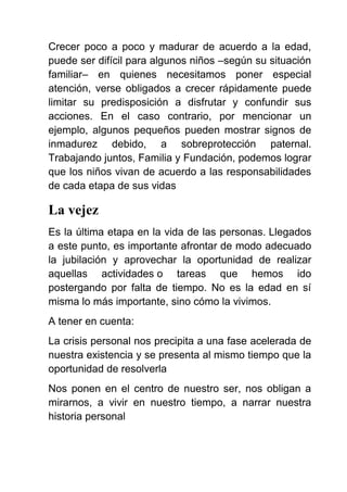 Crecer poco a poco y madurar de acuerdo a la edad,
puede ser difícil para algunos niños –según su situación
familiar– en quienes necesitamos poner especial
atención, verse obligados a crecer rápidamente puede
limitar su predisposición a disfrutar y confundir sus
acciones. En el caso contrario, por mencionar un
ejemplo, algunos pequeños pueden mostrar signos de
inmadurez debido, a sobreprotección paternal.
Trabajando juntos, Familia y Fundación, podemos lograr
que los niños vivan de acuerdo a las responsabilidades
de cada etapa de sus vidas
La vejez
Es la última etapa en la vida de las personas. Llegados
a este punto, es importante afrontar de modo adecuado
la jubilación y aprovechar la oportunidad de realizar
aquellas actividades o tareas que hemos ido
postergando por falta de tiempo. No es la edad en sí
misma lo más importante, sino cómo la vivimos.
A tener en cuenta:
La crisis personal nos precipita a una fase acelerada de
nuestra existencia y se presenta al mismo tiempo que la
oportunidad de resolverla
Nos ponen en el centro de nuestro ser, nos obligan a
mirarnos, a vivir en nuestro tiempo, a narrar nuestra
historia personal
 