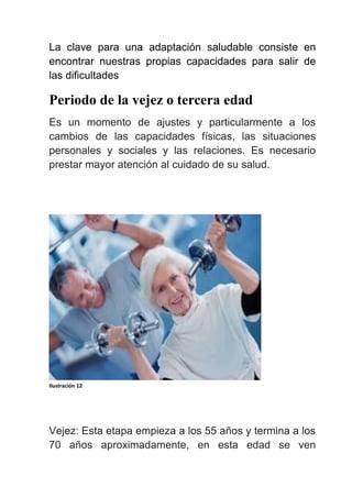 La clave para una adaptación saludable consiste en
encontrar nuestras propias capacidades para salir de
las dificultades
Periodo de la vejez o tercera edad
Es un momento de ajustes y particularmente a los
cambios de las capacidades físicas, las situaciones
personales y sociales y las relaciones. Es necesario
prestar mayor atención al cuidado de su salud.
Ilustración 12
Vejez: Esta etapa empieza a los 55 años y termina a los
70 años aproximadamente, en esta edad se ven
 