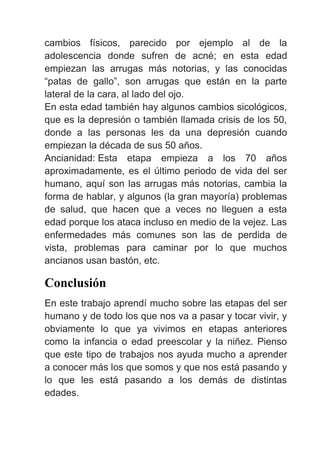 cambios físicos, parecido por ejemplo al de la
adolescencia donde sufren de acné; en esta edad
empiezan las arrugas más notorias, y las conocidas
“patas de gallo”, son arrugas que están en la parte
lateral de la cara, al lado del ojo.
En esta edad también hay algunos cambios sicológicos,
que es la depresión o también llamada crisis de los 50,
donde a las personas les da una depresión cuando
empiezan la década de sus 50 años.
Ancianidad: Esta etapa empieza a los 70 años
aproximadamente, es el último periodo de vida del ser
humano, aquí son las arrugas más notorias, cambia la
forma de hablar, y algunos (la gran mayoría) problemas
de salud, que hacen que a veces no lleguen a esta
edad porque los ataca incluso en medio de la vejez. Las
enfermedades más comunes son las de perdida de
vista, problemas para caminar por lo que muchos
ancianos usan bastón, etc.
Conclusión
En este trabajo aprendí mucho sobre las etapas del ser
humano y de todo los que nos va a pasar y tocar vivir, y
obviamente lo que ya vivimos en etapas anteriores
como la infancia o edad preescolar y la niñez. Pienso
que este tipo de trabajos nos ayuda mucho a aprender
a conocer más los que somos y que nos está pasando y
lo que les está pasando a los demás de distintas
edades.
 