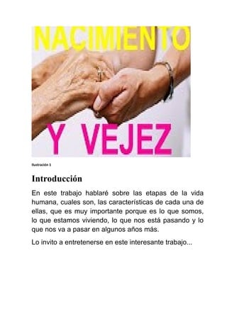 Ilustración 1
Introducción
En este trabajo hablaré sobre las etapas de la vida
humana, cuales son, las características de cada una de
ellas, que es muy importante porque es lo que somos,
lo que estamos viviendo, lo que nos está pasando y lo
que nos va a pasar en algunos años más.
Lo invito a entretenerse en este interesante trabajo...
 