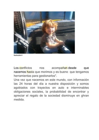 Ilustración 4
Los conflictos nos acompañan desde que
nacemos hasta que morimos y es bueno que tengamos
herramientas para gestionarlos".
Una vez que nacemos en este mundo, con información
las 24 horas del día a nuestra disposición y somos
agobiados con trayectos en auto e interminables
obligaciones sociales, la probabilidad de encontrar y
apreciar el regalo de la sociedad disminuye en ghran
medida.
 