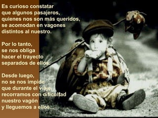 Es curioso constatar  que algunos pasajeros,  quienes nos son más queridos, se acomodan en vagones distintos al nuestro.  Por lo tanto,  se nos obliga  hacer el trayecto  separados de ellos.  Desde luego,  no se nos impide  que durante el viaje,  recorramos con dificultad nuestro vagón  y lleguemos a ellos... 